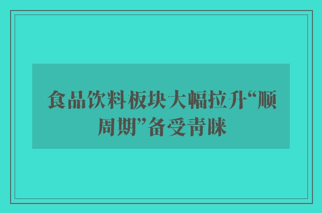 食品饮料板块大幅拉升“顺周期”备受青睐