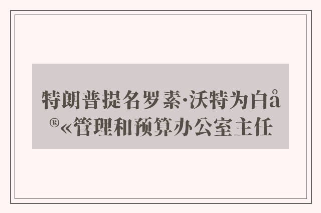 特朗普提名罗素·沃特为白宫管理和预算办公室主任