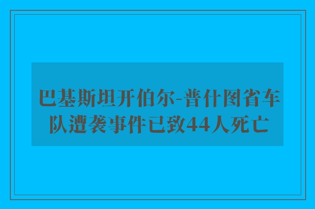 巴基斯坦开伯尔-普什图省车队遭袭事件已致44人死亡