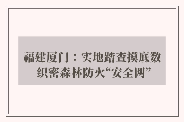 福建厦门：实地踏查摸底数 织密森林防火“安全网”