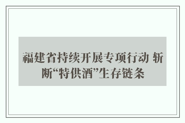 福建省持续开展专项行动 斩断“特供酒”生存链条