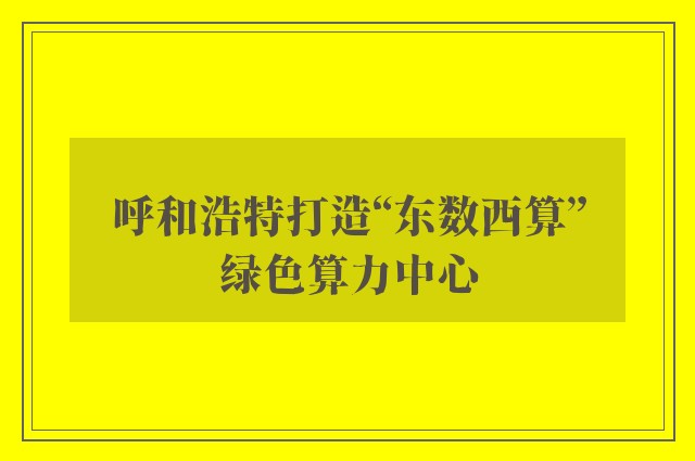 呼和浩特打造“东数西算”绿色算力中心