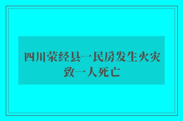 四川荥经县一民房发生火灾致一人死亡