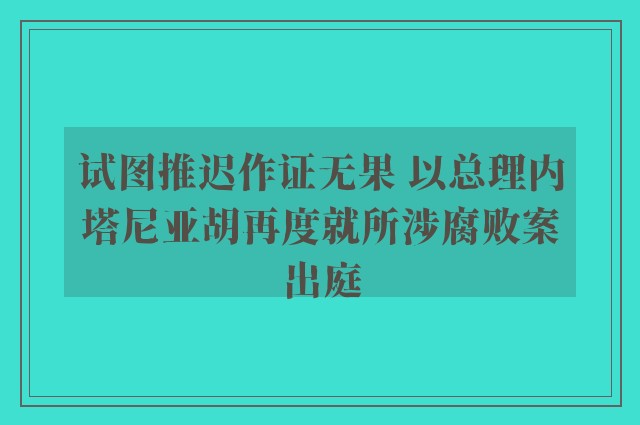 试图推迟作证无果 以总理内塔尼亚胡再度就所涉腐败案出庭