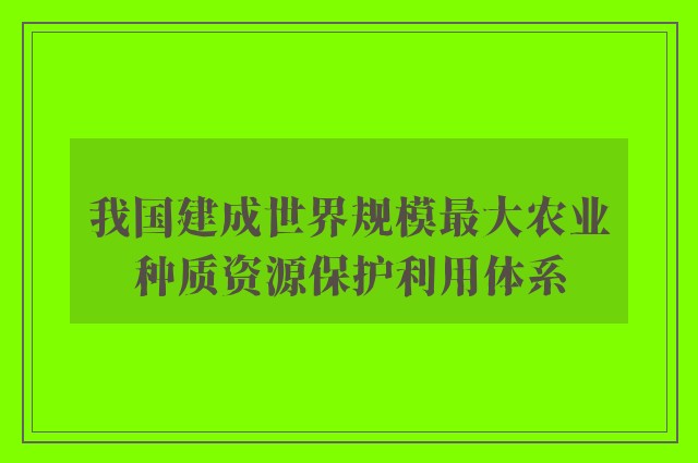 我国建成世界规模最大农业种质资源保护利用体系