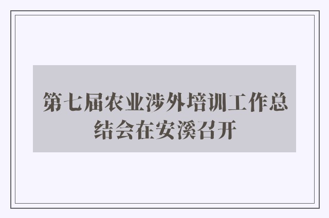 第七届农业涉外培训工作总结会在安溪召开