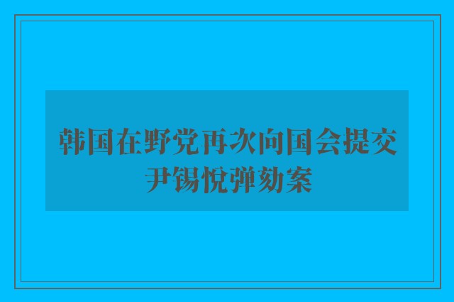 韩国在野党再次向国会提交尹锡悦弹劾案