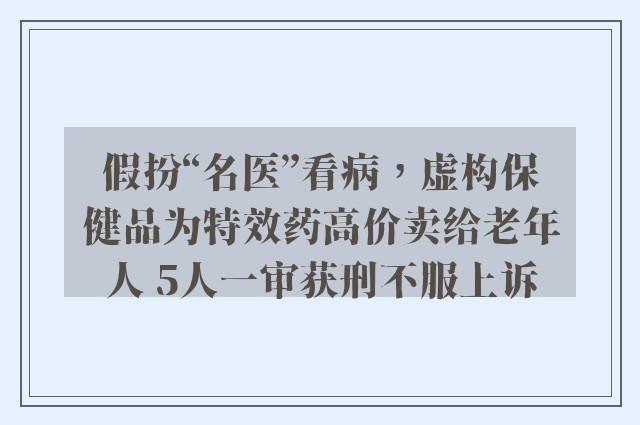 假扮“名医”看病，虚构保健品为特效药高价卖给老年人 5人一审获刑不服上诉