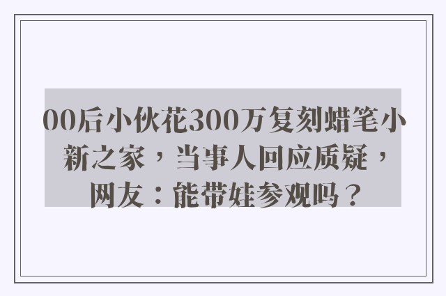 00后小伙花300万复刻蜡笔小新之家，当事人回应质疑，网友：能带娃参观吗？