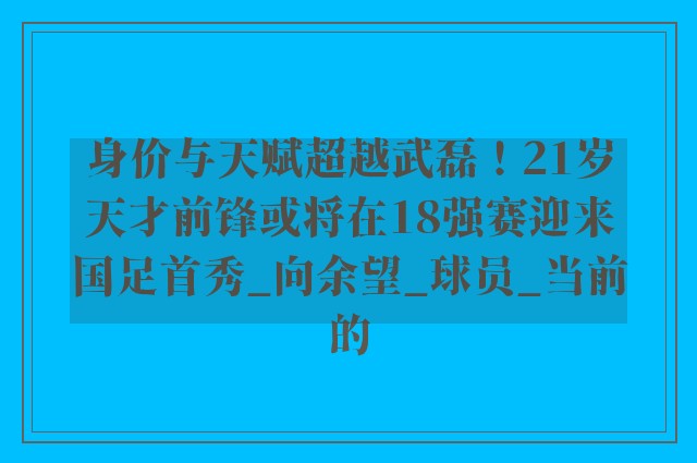 身价与天赋超越武磊！21岁天才前锋或将在18强赛迎来国足首秀_向余望_球员_当前的