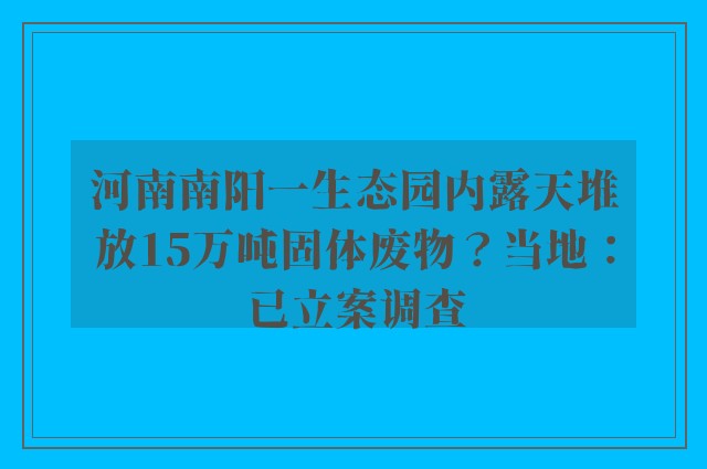 河南南阳一生态园内露天堆放15万吨固体废物？当地：已立案调查