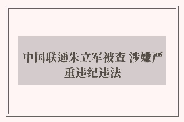 中国联通朱立军被查 涉嫌严重违纪违法