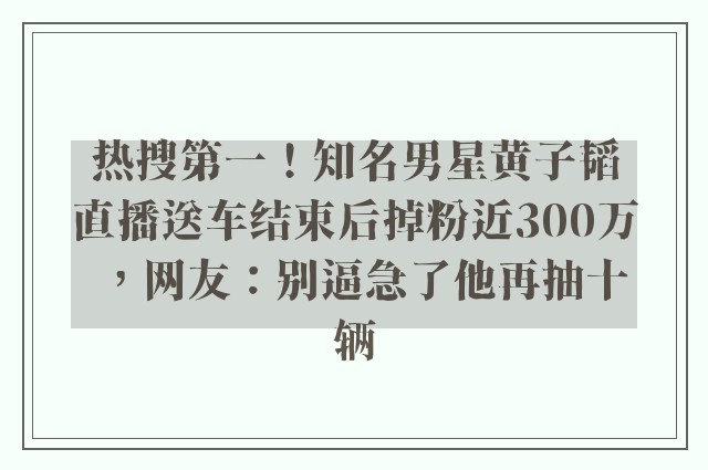 热搜第一！知名男星黄子韬直播送车结束后掉粉近300万，网友：别逼急了他再抽十辆