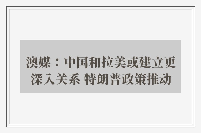 澳媒：中国和拉美或建立更深入关系 特朗普政策推动