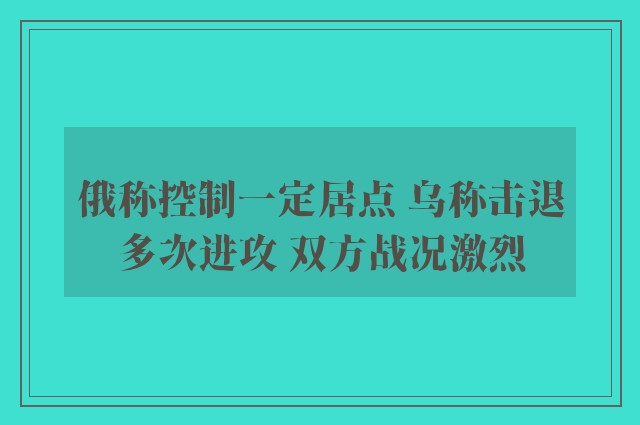 俄称控制一定居点 乌称击退多次进攻 双方战况激烈