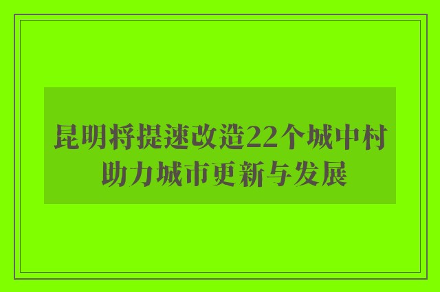 昆明将提速改造22个城中村 助力城市更新与发展