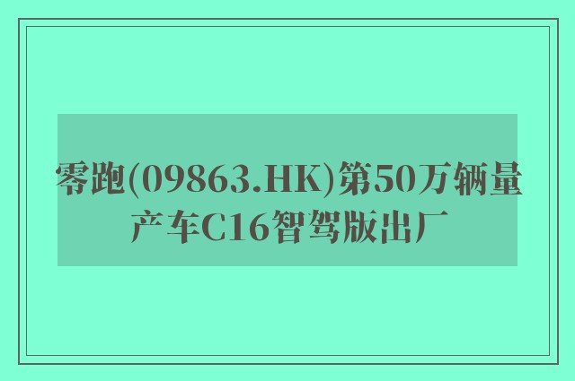 零跑(09863.HK)第50万辆量产车C16智驾版出厂